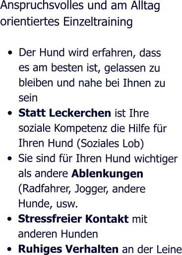 Anspruchsvolles und am Alltag orientiertes Einzeltraining  •	Der Hund wird erfahren, dass es am besten ist, gelassen zu bleiben und nahe bei Ihnen zu sein •	Statt Leckerchen ist Ihre soziale Kompetenz die Hilfe für Ihren Hund (Soziales Lob)  •	Sie sind für Ihren Hund wichtiger als andere Ablenkungen (Radfahrer, Jogger, andere Hunde, usw. •	Stressfreier Kontakt mit anderen Hunden •	Ruhiges Verhalten an der Leine